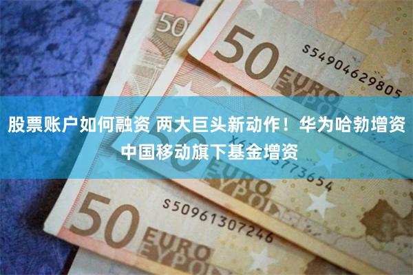 股票账户如何融资 两大巨头新动作！华为哈勃增资 中国移动旗下基金增资