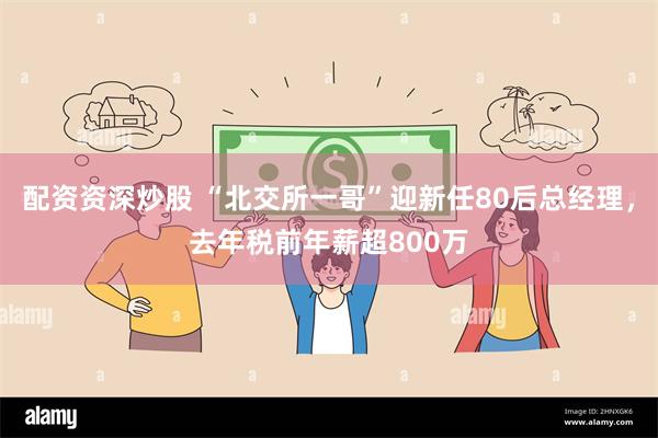 配资资深炒股 “北交所一哥”迎新任80后总经理，去年税前年薪超800万