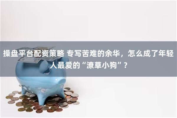 操盘平台配资策略 专写苦难的余华，怎么成了年轻人最爱的“潦草小狗”？