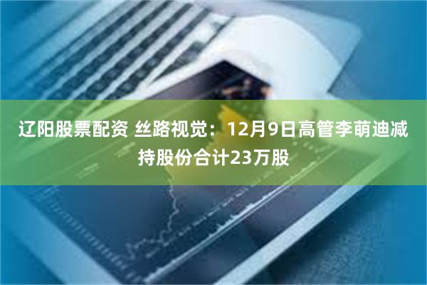 辽阳股票配资 丝路视觉：12月9日高管李萌迪减持股份合计23万股