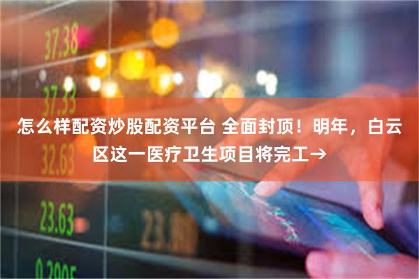 怎么样配资炒股配资平台 全面封顶！明年，白云区这一医疗卫生项目将完工→