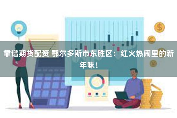 靠谱期货配资 鄂尔多斯市东胜区：红火热闹里的新年味！