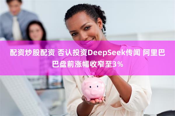 配资炒股配资 否认投资DeepSeek传闻 阿里巴巴盘前涨幅收窄至3%