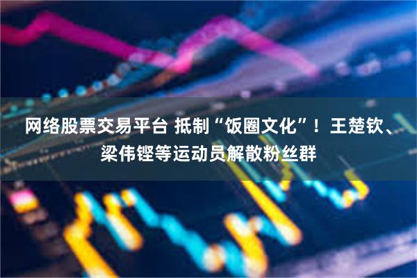 网络股票交易平台 抵制“饭圈文化”！王楚钦、梁伟铿等运动员解散粉丝群