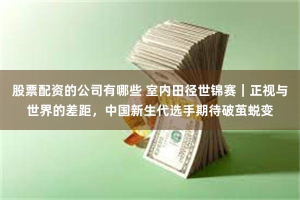 股票配资的公司有哪些 室内田径世锦赛｜正视与世界的差距，中国新生代选手期待破茧蜕变