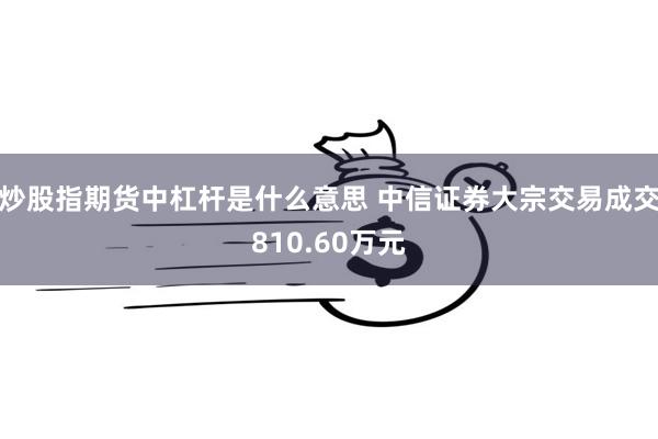 炒股指期货中杠杆是什么意思 中信证券大宗交易成交810.60万元
