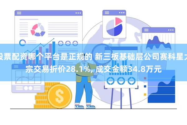 股票配资哪个平台是正规的 新三板基础层公司赛科星大宗交易折价28.1%, 成交金额34.8万元
