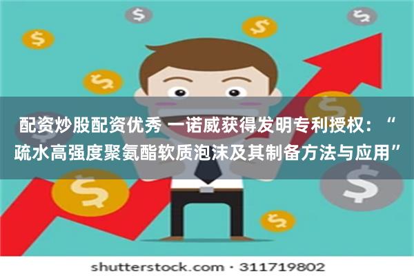 配资炒股配资优秀 一诺威获得发明专利授权：“疏水高强度聚氨酯软质泡沫及其制备方法与应用”