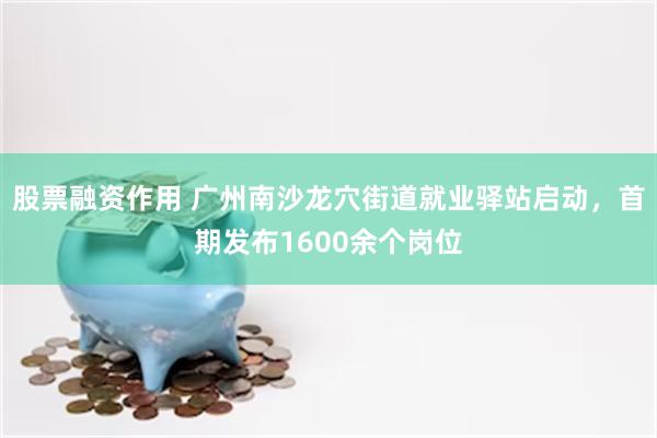 股票融资作用 广州南沙龙穴街道就业驿站启动，首期发布1600余个岗位