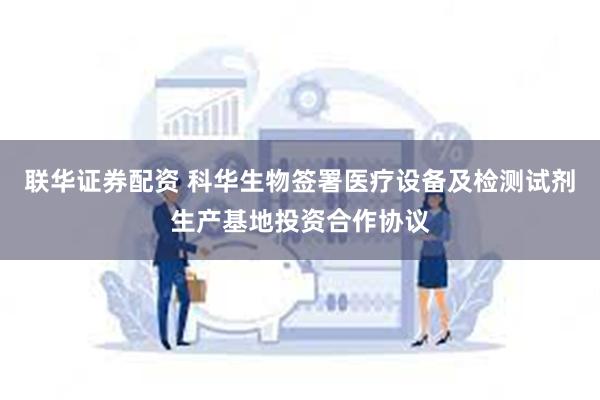 联华证券配资 科华生物签署医疗设备及检测试剂生产基地投资合作协议