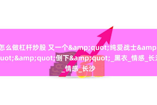 怎么做杠杆炒股 又一个&quot;纯爱战士&quot;&quot;倒下&quot;_黑衣_情感_长沙