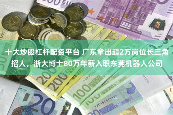 十大炒股杠杆配资平台 广东拿出超2万岗位长三角招人，浙大博士80万年薪入职东莞机器人公司