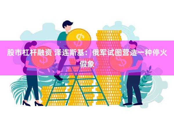 股市杠杆融资 泽连斯基：俄军试图营造一种停火假象