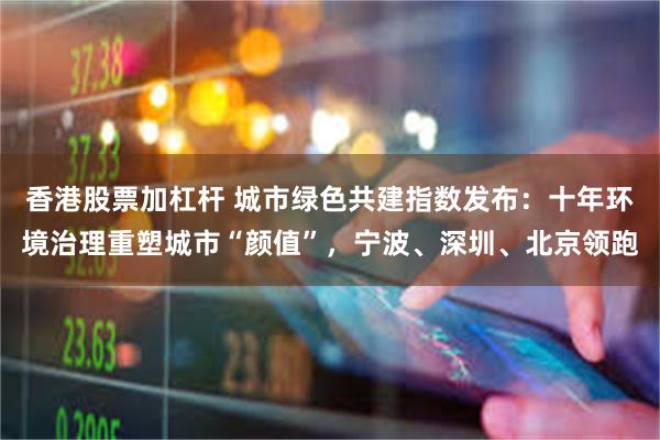 香港股票加杠杆 城市绿色共建指数发布：十年环境治理重塑城市“颜值”，宁波、深圳、北京领跑