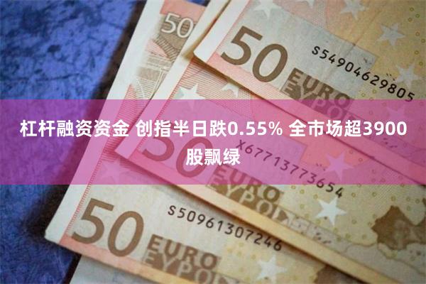 杠杆融资资金 创指半日跌0.55% 全市场超3900股飘绿