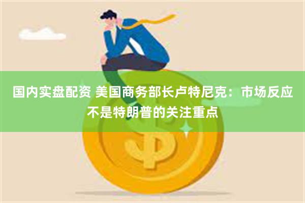国内实盘配资 美国商务部长卢特尼克：市场反应不是特朗普的关注重点
