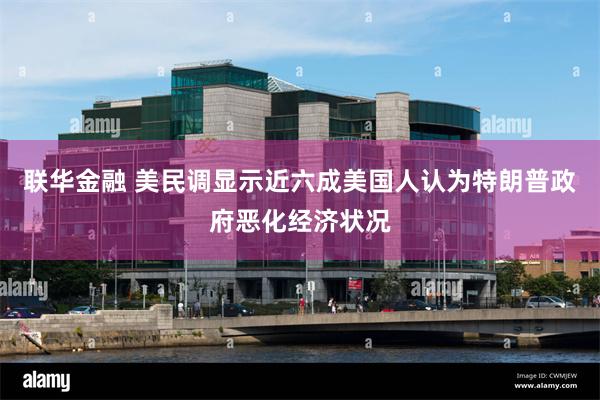 联华金融 美民调显示近六成美国人认为特朗普政府恶化经济状况