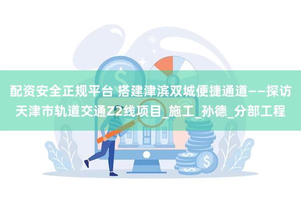 配资安全正规平台 搭建津滨双城便捷通道——探访天津市轨道交通Z2线项目_施工_孙德_分部工程