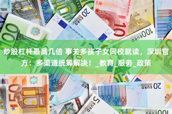 炒股杠杆最高几倍 事关多孩子女同校就读，深圳官方：多渠道统筹解决！_教育_服务_政策