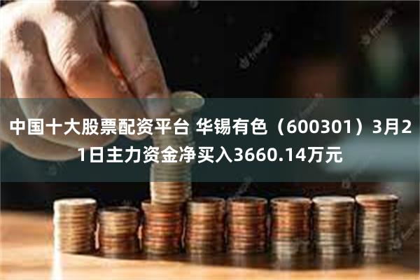 中国十大股票配资平台 华锡有色（600301）3月21日主力资金净买入3660.14万元