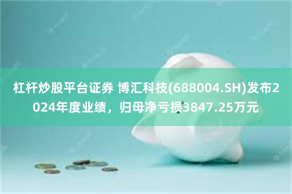 杠杆炒股平台证券 博汇科技(688004.SH)发布2024年度业绩，归母净亏损3847.25万元