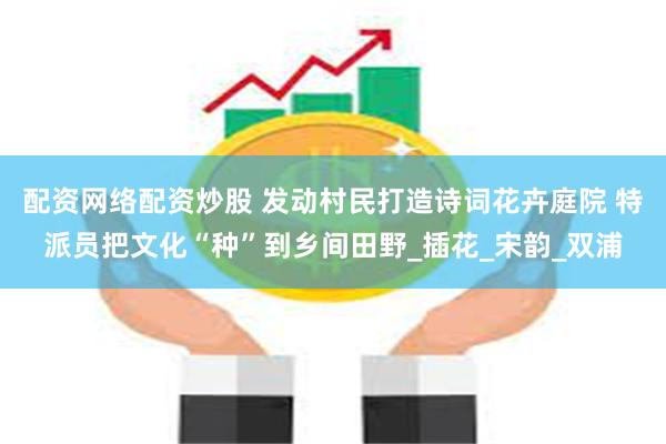 配资网络配资炒股 发动村民打造诗词花卉庭院 特派员把文化“种”到乡间田野_插花_宋韵_双浦
