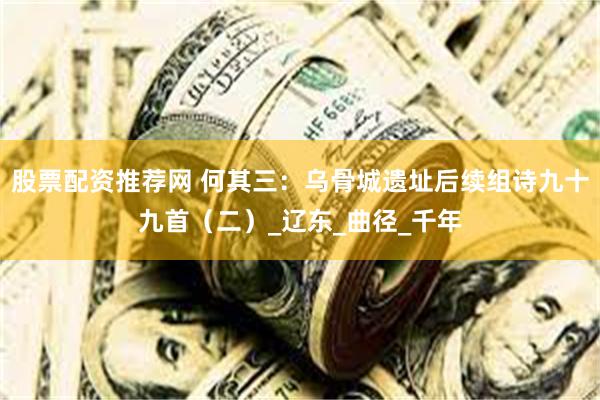 股票配资推荐网 何其三：乌骨城遗址后续组诗九十九首（二）_辽东_曲径_千年