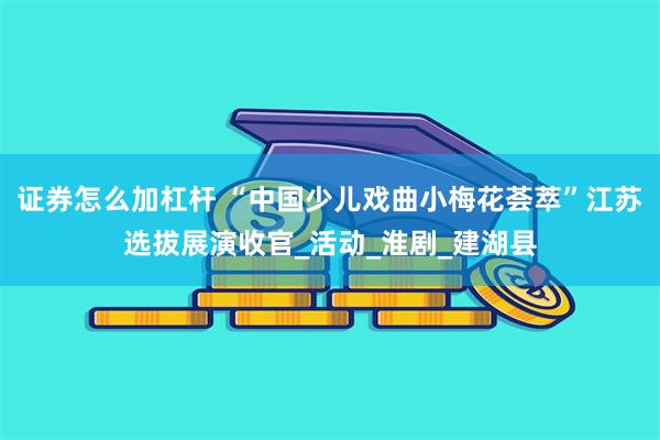 证券怎么加杠杆 “中国少儿戏曲小梅花荟萃”江苏选拔展演收官_活动_淮剧_建湖县