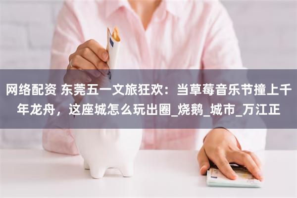 网络配资 东莞五一文旅狂欢：当草莓音乐节撞上千年龙舟，这座城怎么玩出圈_烧鹅_城市_万江正