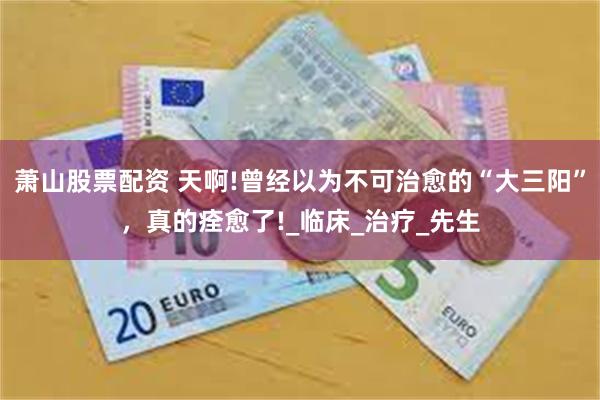 萧山股票配资 天啊!曾经以为不可治愈的“大三阳”，真的痊愈了!_临床_治疗_先生