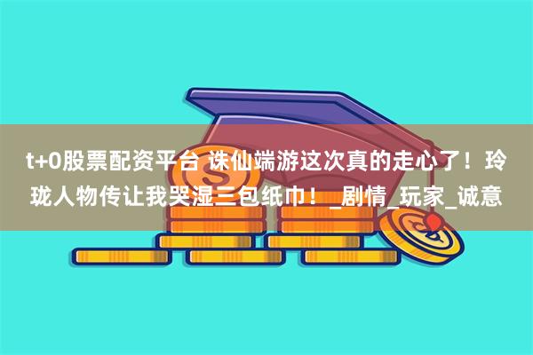t+0股票配资平台 诛仙端游这次真的走心了！玲珑人物传让我哭湿三包纸巾！_剧情_玩家_诚意