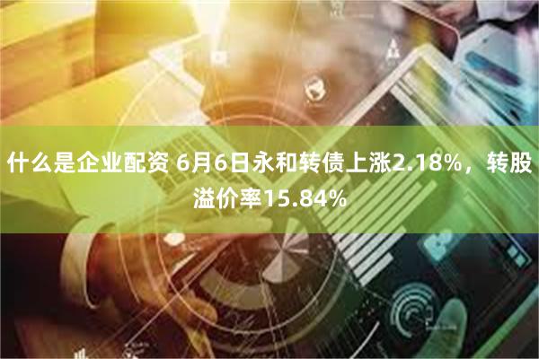 什么是企业配资 6月6日永和转债上涨2.18%，转股溢价率15.84%