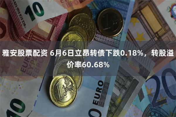 雅安股票配资 6月6日立昂转债下跌0.18%，转股溢价率60.68%