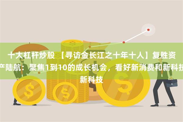 十大杠杆炒股 【寻访金长江之十年十人】复胜资产陆航：聚焦1到10的成长机会，看好新消费和新科技