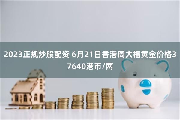2023正规炒股配资 6月21日香港周大福黄金价格37640港币/两