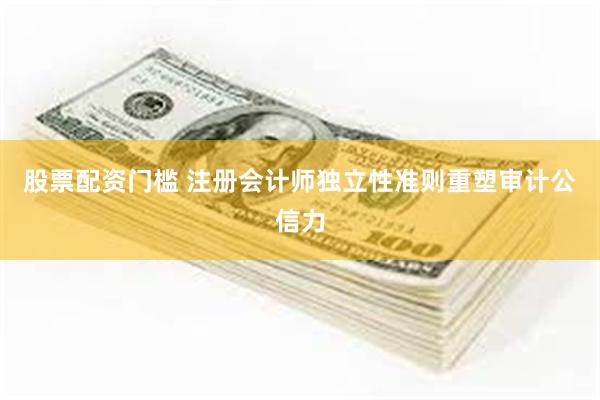 股票配资门槛 注册会计师独立性准则重塑审计公信力