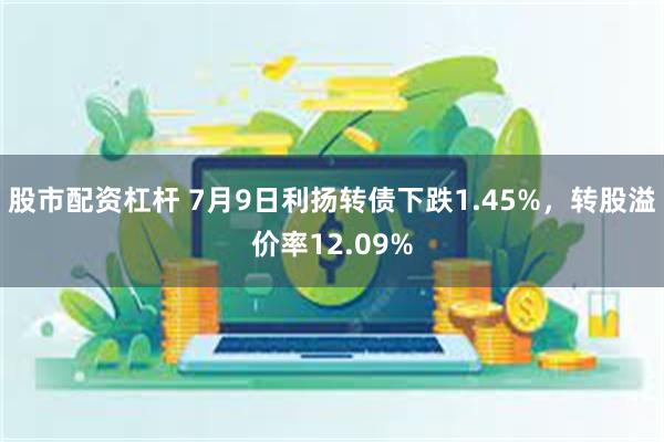 股市配资杠杆 7月9日利扬转债下跌1.45%，转股溢价率12.09%