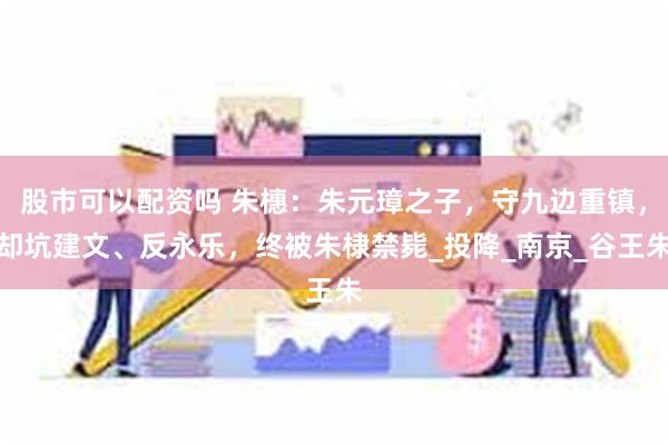 股市可以配资吗 朱橞：朱元璋之子，守九边重镇，却坑建文、反永乐，终被朱棣禁毙_投降_南京_谷王朱