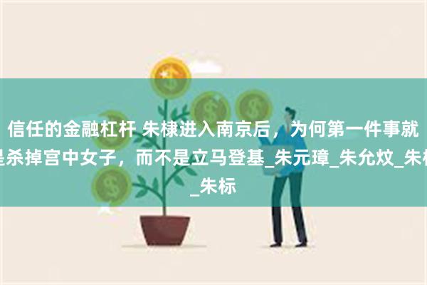 信任的金融杠杆 朱棣进入南京后，为何第一件事就是杀掉宫中女子，而不是立马登基_朱元璋_朱允炆_朱标