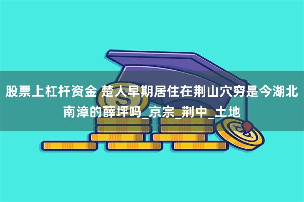 股票上杠杆资金 楚人早期居住在荆山穴穷是今湖北南漳的薛坪吗_京宗_荆中_土地