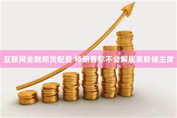 互联网金融期货配资 特朗普称不会解雇美联储主席