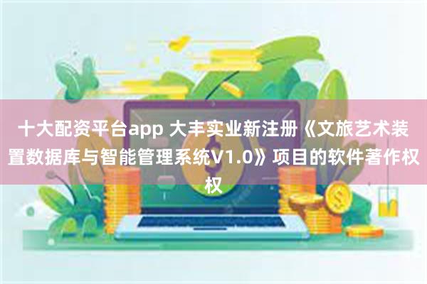 十大配资平台app 大丰实业新注册《文旅艺术装置数据库与智能管理系统V1.0》项目的软件著作权