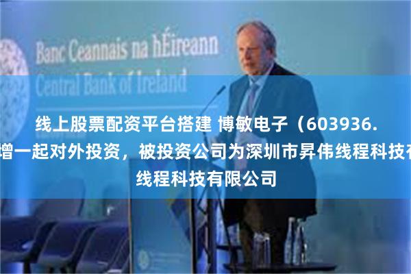 线上股票配资平台搭建 博敏电子（603936.SH）新增一起对外投资，被投资公司为深圳市昇伟线程科技有限公司