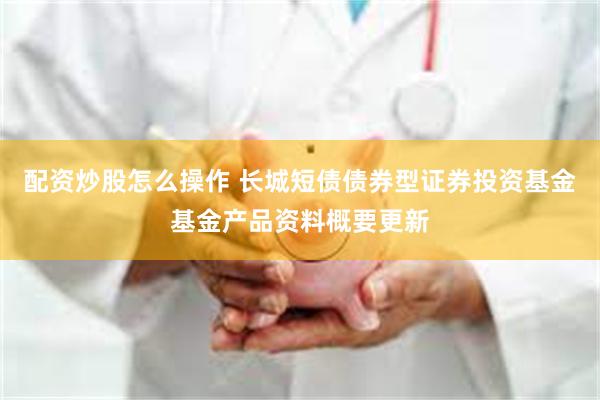 配资炒股怎么操作 长城短债债券型证券投资基金基金产品资料概要更新