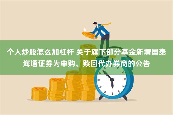 个人炒股怎么加杠杆 关于旗下部分基金新增国泰海通证券为申购、赎回代办券商的公告