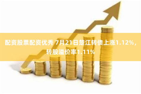 配资股票配资优秀 7月21日楚江转债上涨1.12%，转股溢价率1.11%