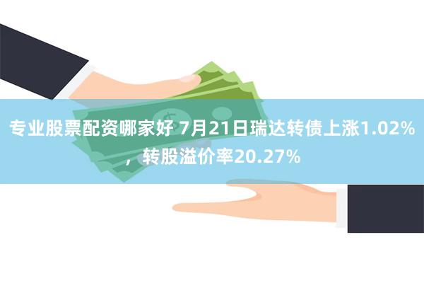 专业股票配资哪家好 7月21日瑞达转债上涨1.02%，转股溢价率20.27%