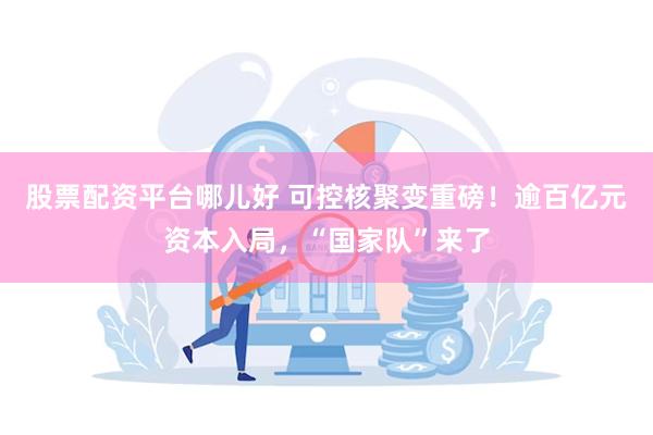 股票配资平台哪儿好 可控核聚变重磅！逾百亿元资本入局，“国家队”来了