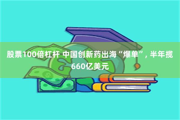 股票100倍杠杆 中国创新药出海“爆单”, 半年揽660亿美元