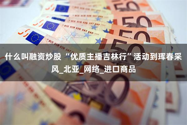 什么叫融资炒股 “优质主播吉林行”活动到珲春采风_北亚_网络_进口商品